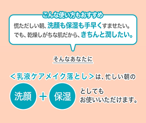 こんな使い方もおすすめ 慌ただしい朝、洗顔も保湿も手早くすませたい。 でも、乾燥しがちな肌だから、きちんと潤したい。そんなあなたに＜乳液ケアメイク落とし＞は、忙しい朝の洗顔＋保湿としても お使いいただけます。