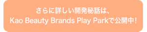 さらに詳しい開発秘話は、 Kao Beauty Brands Play Park で公開中！