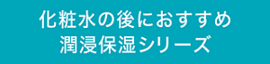 化粧水の後におすすめ潤浸保湿シリーズ