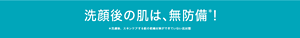 洗顔後の肌は、無防備＊！ ＊洗顔後、スキンケアする前の乾燥対策ができていない肌状態