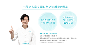 一秒でも早く潤したい洗顔後の肌に 肌の奥（角層）まで すばやく浸透 すみずみまで 均一に広がる 肌なじみ 開発３年 試作1,300回以上 セラミド機能成分＊（保湿）を 粒径わずか約1/10,000mmの微細なカプセルにすることで、 水の中にも安定的に配合することが可能に！＊ヘキサデシロキシPGヒドロキシエチルヘキサデカナミド