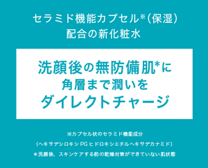 セラミド機能カプセル※（保湿） 配合の新化粧水 洗顔後の無防備肌＊に 角層まで潤いを ダイレクトチャージ ※カプセル状のセラミド機能成分 （ヘキサデシロキシPGヒドロキシエチルヘキサデカナミド） ＊洗顔後、スキンケアする前の乾燥対策ができていない肌状態