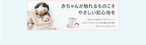 赤ちゃんが触れるものこそ やさしい肌心地を 赤ちゃんの肌はとてもデリケート。 スキンケアだけでなく毎日触れる衣類も やさしくケアしましょう。