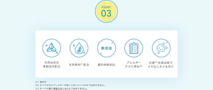 POINT02　天然由来の 柔軟成分配合 天然香料※1配合 着色料無添加 アレルギー テスト済み※2 抗菌※３防臭効果で イヤなニオイを防ぐ ※1 香料中 ※2 すべての方にアレルギーが起こらないというわけではありません。 ※3 すべての菌の増殖を抑えるわけではありません。