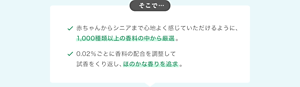そこで… 赤ちゃんからシニアまで心地よく感じていただけるように、 1,000種類以上の香料の中から厳選。 0.02％ごとに香料の配合を調整して 試香をくり返し、ほのかな香りを追求。
