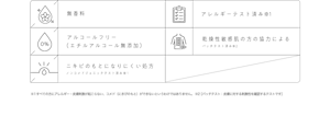 無香料 アレルギーテスト済み※1 アルコールフリー （エチルアルコール無添加） 乾燥性敏感肌の方の協力による パッチテスト済み※2 ニキビのもとになりにくい処方 ノンコメドジェニックテスト済み※1 ※1すべての方にアレルギー・皮膚刺激が起こらない、コメド（にきびのもと）ができないというわけではありません。 ※2［パッチテスト：皮膚に対する刺激性を確認するテストです］