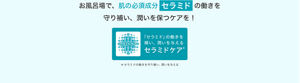お風呂場で、肌の必須成分セラミドの働きを守り補い、潤いを保つケアを！「セラミド」の働きを補い、潤いを与える セラミドケア＊ ＊セラミドの働きを守り補い、潤いを与える