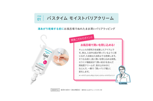 ITEM 01 バスタイム モイストバリアクリーム。湯あがり乾燥する前にお風呂場でぬれたまま潤いバリアラッピング。開発こだわりポイント お風呂場で潤いを閉じ込める！  キュレルの研究力を結集したアイテムです。 実は、入浴中は肌が潤っているように感じるが、入浴後は入浴前よりも乾燥します。 そうなる前に、肌に潤いを閉じ込める発想。 セラミド機能成分＊（潤い成分）を含んだ高粘度クリームが、肌の上の水分になじんで、一瞬で「潤いバリア膜」に変化します。  ＊ヘキサデシロキシPGヒドロキシエチルヘキサデカナミド医薬部外品 肌荒れを防ぐ（消炎剤配合）販売名 CurélウェッスキンM。