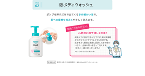 ITEM 02 泡ボディウォッシュ。ポンプを押すだけで出てくるきめ細かい泡で、肌への摩擦を抑えてやさしく洗えます。開発こだわりポイント 心地良い泡で優しく洗浄！  保湿ケアに目が行きがちですが、実は洗浄時からのセラミドケア＊はとても大切です。 肌を考えて最適な濃度に設計したきめ細かい泡で、全身の潤いを守って洗えます。 （子供と一緒に使っています。）  ＊セラミドを守って洗い潤いを保つ医薬部外品 肌荒れを防ぐ（消炎剤配合）販売名 CurélボディウォッシュBa