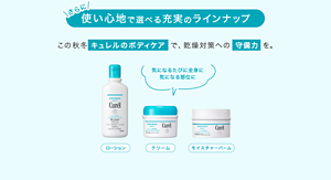 さらに使い心地で選べる充実のラインナップ この秋冬キュレルのボディケアで、乾燥対策への守備力を。 気になるたびに全身に 気になる部位に ローション クリーム モイスチャーバーム