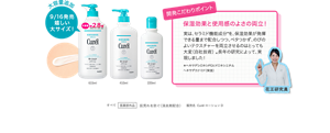 大容量追加 嬉しい 大サイズも！ 開発こだわりポイント 保湿効果と使用感のよさの両立！ 実は、セラミド機能成分*を、保湿効果が発揮できる量まで配合しつつ、ベタつかず、のびのよいテクスチャーを両立させるのはとっても大変（自社技術） 。長年の研究によって、実現しました！ ＊ヘキサデシロキシPGヒドロキシエチル ヘキサデカナミド（保湿） すべて医薬部外品 肌荒れを防ぐ（消炎剤配合）販売名  CurélローションD