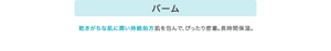 バーム 乾きがちな肌に潤い持続処方肌を包んで、ぴったり密着。長時間保湿。