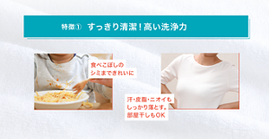 特徴① すっきり清潔！高い洗浄力 食べこぼしの シミまできれいに 汗・皮脂・ニオイも しっかり落とす。 部屋干しもOK