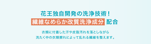 花王独自開発の洗浄技術！ 繊維なめらか改質洗浄成分 配合 衣類に付着した汗や皮脂汚れを落としながら 洗たく中の衣類擦れによって乱れる繊維を整えます。