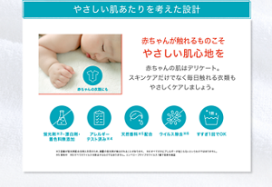 やさしい肌あたりを考えた設計 赤ちゃんが触れるものこそ やさしい肌心地を 赤ちゃんの肌はデリケート。 スキンケアだけでなく毎日触れる衣類も やさしくケアしましょう。 蛍光剤※3・漂白剤・ 着色料無添加 アレルギー テスト済み※4 天然香料※5配合 ウイルス除去※6 すすぎ1回でOK ※3設備が蛍光剤配合洗剤と共用のため、微量の蛍光剤が検出されることがあります。　※4すべての方にアレルギーが起こらないというわけではありません。 ※5香料中　※6すべてのウイルスを除去するわけではありません。 エンベロープタイプのウイルス1種で効果を検証