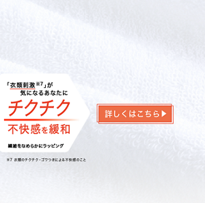 「衣類刺激※7」が気になるあなたに チクチク不快感を緩和 繊維をなめらかにラッピング ※7 衣類のチクチク・ゴワつきによる不快感のこと 詳しくはこちら