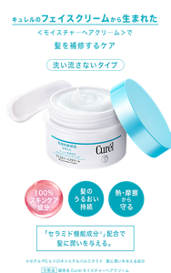 キュレルのフェイスクリームから生まれた ＜モイスチャ―ヘアクリ―ム＞で髪を補修する新提案 洗い流さないタイプ 「セラミド機能成分＊」配合で 髪に潤いを与える。 ※セチルPGヒドロキシエチルパルミタミド　髪に潤いを与える成分  化粧品 販売名Curélモイスチャーへアクリーム 