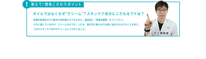 教えて！開発こだわりポイント オイルではなくなぜ“クリーム”？スキンケア成分にこだわるワケは？乾燥性敏感肌の方の髪を外部刺激から守るために、髪表面に「潤滑保護膜」をつくりたい。 それに適しているのが、クリームなのです。しかも、髪が肌に触れる不快感に悩まされる方のことを考え、 100%スキンケア成分のクリームにこだわりました。
