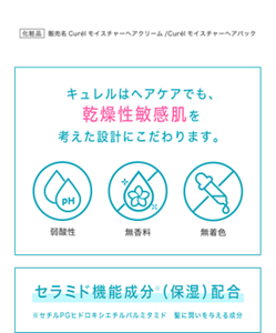  化粧品 販売名Curélモイスチャーへアクリーム/Curélモイスチャーヘアパック キュレルはヘアケアでも、 乾燥性敏感肌を 考えた設計にこだわります。 セラミド機能成分※ （保湿）配合 ※セチルPGヒドロキシエチルパルミタミド　 髪に潤いを与える成分