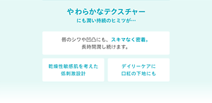 やわらかなテクスチャーにも潤い持続のヒミツが… 唇のシワや凹凸にも、スキマなく密着。長時間潤い続けます。 乾燥性敏感肌を考えた低刺激設計 デイリーケアに口紅の下地にも