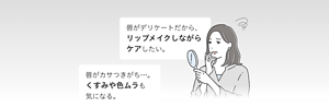 唇がデリケートだから、 リップメイクしながら ケアしたい。 唇がカサつきがち…。 くすみや色ムラも 気になる。