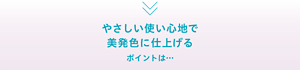 やさしい使い心地で 美発色に仕上げるポイントは…