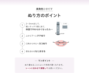 美発色ひきだす ぬり方のポイント ①2～3mm出して、 軽いタッチで唇にあて、 体温でやわらかくなったら… ②上から下へとタテぬり ③口角から中心へヨコぬり ④唇を合わせなじませる ワンポイント ぬり重ねることによって色味が濃くなります。 シーンに合わせて調整してお使いください。