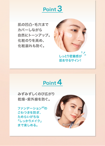 Point 3 肌の凹凸・毛穴まで カバーしながら 自然にトーンアップ。 化粧のりを高め、 化粧崩れも防ぐ。 しっとり密着感が 肌を守るサイン！Point 4 みずみずしくのび広がり 乾燥・紫外線を防ぐ。 ファンデーション※1の ごわつきを防ぎ、 ためらいがちな 「しっかりメイク」 まで楽しめる。