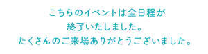 こちらのイベントは全日程が 終了いたしました。 たくさんのご来場ありがとうございました。
