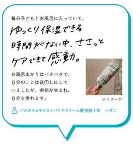 毎日子どもとお風呂に入っていて、ゆっくり保湿できる　時間がない中、ささっとケアできて感動。　お風呂あがりはバタバタで、 自分のことは後回しにして いましたが、余裕が生まれ、 自分を労れます。　バスタイムモイストバリアクリーム愛用歴1年　へすこ