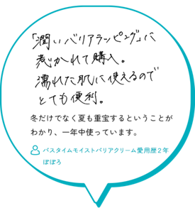 「潤いバリアラッピング」に惹かれて購入。濡れた肌に使えるのでとても便利。冬だけでなく夏も重宝するということが わかり、一年中使っています。　バスタイムモイストバリアクリーム愛用歴２年 ぽぽろ