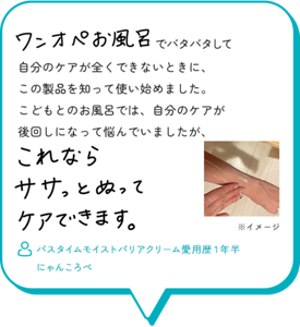 ワンオペお風呂でバタバタして自分のケアが全くできないときに、 この製品を知って使い始めました。 こどもとのお風呂では、自分のケアが 後回しになって悩んでいましたが、これならササっとぬってケアできます。　バスタイムモイストバリアクリーム愛用歴１年半　 にゃんころべ