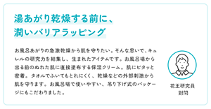 湯あがり乾燥する前に、うるおいバリアラッピング　お風呂あがりの急激乾燥から肌を守りたい。そんな思いで、キュレルの研究力を結集し、生まれたアイテムです。 お風呂場から出る前のぬれた肌に直接塗布する保湿クリーム。肌にピタッと密着。タオルでふいてもとれにくく、乾燥などの外部刺激から肌を守ります。お風呂場で使いやすい、吊り下げ式のパッケージにもこだわりました。　花王研究員 對間