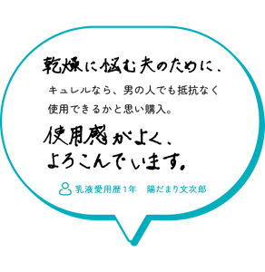 乾燥に悩む夫のために、キュレルなら、男の人でも抵抗なく 使用できるかと思い購入。使用感がよく、よろこんでいます。　乳液愛用歴１年　陽だまり文次郎