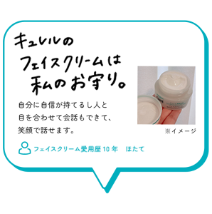 キュレルのフェイスクリームは私のお守り。　自分に自信が持てるし人と 目を合わせて会話もできて、 笑顔で話せます。　フェイスクリーム愛用歴10年　ほたて