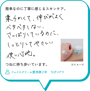 簡単なのに丁寧に感じるスキンケア。柔らかくて、伸びがよくベタベタしない、さっぱりしているのに、しっとりしてやさしい使い心地。つねに持ち歩いています。　フェイスクリーム愛用歴２年　ちびコアラ