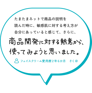 たまたまネットで商品の説明を 読んだ時に、敏感肌に対する考え方が 自分にあっていると感じて、さらに、商品開発に対する熱意から、つかってみようと思いました。　フェイスクリーム愛用歴２年６か月　さく＠