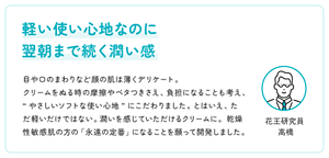 軽い使い心地なのに 翌朝まで続く潤い感　目や口のまわりなど顔の肌は薄くデリケート。 クリームをぬる時の摩擦やベタつきさえ、負担になることも考え、“やさしいソフトな使い心地”にこだわりました。とはいえ、ただ軽いだけではない。潤いを感じていただけるクリームに。乾燥性敏感肌の方の「永遠の定番」になることを願って開発しました。 　花王研究員 高橋