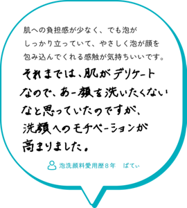 肌への負担感が少なく、でも泡が しっかり立っていて、やさしく泡が顔を 包み込んでくれる感触が気持ちいいです。それまでは、肌がデリケートなので、あー顔を洗いたくないなと思っていたのですが、洗顔へのモチベーションが高まりました。　泡洗顔料愛用歴８年　ぱてぃ