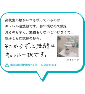 高校生の娘がいつも頼っているのが キュレル泡洗顔です。お年頃なので鏡を 見るのも辛く、勉強もしないといけなくて… 親子ともに試練の日々。そこからずっと洗顔はキュレル一択です。　泡洗顔料愛用歴10年　もなかのまま