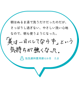朝はぬるま湯で洗うだけだったのだが、 さっぱりし過ぎない、やさしい洗い心地 なので、朝も使うようになった。「美は一日にしてならず」という気持ちが強くなった。　泡洗顔料愛用歴６か月　たま