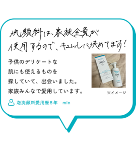 洗顔料は家族全員が使用するので、キュレルに決めています！子供のデリケートな肌にも 使えるものを探していて、 出会いました。 家族みんなで愛用しています。　泡洗顔料愛用歴８年　min
