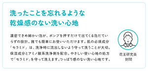 洗ったことを忘れるような 乾燥感のない洗い心地　濃密できめ細かい泡が、ポンプを押すだけで出てくる泡だていらずの設計。誰でも簡単にお使いいただけます。肌の必須成分「セラミド」は、洗浄時に流出しないよう守って洗うことが大切。保湿成分とアミノ酸系洗浄剤を配合。やさしい使い心地の処方で「セラミド」を守って洗えます。つっぱり感のない洗い心地です。　　花王研究員 對間