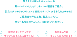 皆さまから届いたキュレルへの熱いコメントとともに、キュレル製品をご紹介。製品のタッチアップや、SNS 投稿でサンプルがもらえるガチャも！ご愛用者の声にふれ、製品にふれて、ぜひ「あなたのキュレル」に出会ってください。　製品のタッチアップやサンプルがもらえるガチャも！　お気に入りのキュレルが見つかる！