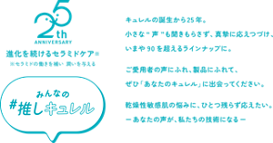 25th ANNIVERSARY 進化を続けるセラミドケア※　※セラミドの働きを補い 潤いを与える　みんなの推し#キュレル　キュレルの誕生から25年。 小さな“声”も聞きもらさず、真摯に応えつづけ、 いまや90を超えるラインナップに。 ご愛用者の声にふれ、製品にふれて、 ぜひ「あなたのキュレル」に出会ってください。 乾燥性敏感肌の悩みに、ひとつ残らず応えたい。 ーあなたの声が、私たちの技術になるー 
