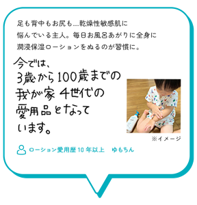 足も背中もお尻も…乾燥性敏感肌に 悩んでいる主人。毎日お風呂あがりに全身に 潤浸保湿ローションをぬるのが習慣に。　今では、3歳から100歳までの我が家4世代の愛用品となっています。　ローション愛用歴10年以上　ゆもちん