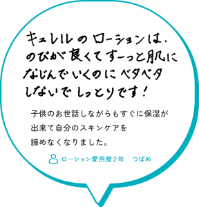 キュレルのローションは、のびが良くてすーっと肌になじんでいくのにベタベタしないでしっとりです！子供のお世話しながらもすぐに保湿が 出来て自分のスキンケアを 諦めなくなりました。　ローション愛用歴２年　つばめ