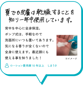 夏でも皮膚は乾燥することを知り一年中使用しています。背中を中心に全身保湿。 ポンプ式は、手軽なので 洗面所にいつも置いてあります。 気になる香りが全くないので 全身に使えます。最近顔にも 使える事を知りました！　ローション愛用歴10年以上　しまうさ