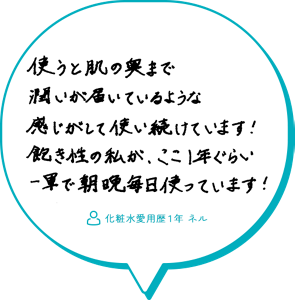 使うと肌の奥まで潤いが届いているような感じがして使い続けています！飽き性の私が、ここ1年ぐらい一軍で朝晩毎日使っています！　　化粧水愛用歴１年 ネル