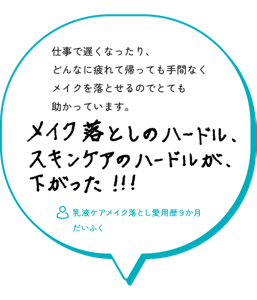 仕事で遅くなったり、 どんなに疲れて帰っても手間なく メイクを落とせるのでとても 助かっています。メイク落としのハードル、スキンケアのハードルが、下がった！！！　乳液ケアメイク落とし愛用歴９か月　 だいふく